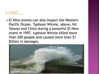  El Nino events can also impact the Western
Pacific Ocean. Typhoon Winnie, above, hit
Taiwan and China during a powerful El Nino
event in 1997. typhoon Winnie killed more
than 200 people and caused more than $1
Billion in damages.
 