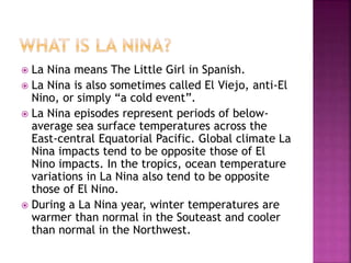  La Nina means The Little Girl in Spanish.
 La Nina is also sometimes called El Viejo, anti-El
Nino, or simply “a cold event”.
 La Nina episodes represent periods of below-
average sea surface temperatures across the
East-central Equatorial Pacific. Global climate La
Nina impacts tend to be opposite those of El
Nino impacts. In the tropics, ocean temperature
variations in La Nina also tend to be opposite
those of El Nino.
 During a La Nina year, winter temperatures are
warmer than normal in the Souteast and cooler
than normal in the Northwest.
 