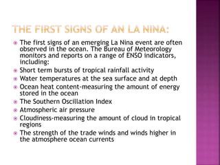  The first signs of an emerging La Nina event are often
observed in the ocean. The Bureau of Meteorology
monitors and reports on a range of ENSO indicators,
including:
 Short term bursts of tropical rainfall activity
 Water temperatures at the sea surface and at depth
 Ocean heat content-measuring the amount of energy
stored in the ocean
 The Southern Oscillation Index
 Atmospheric air pressure
 Cloudiness-measuring the amount of cloud in tropical
regions
 The strength of the trade winds and winds higher in
the atmosphere ocean currents
 
