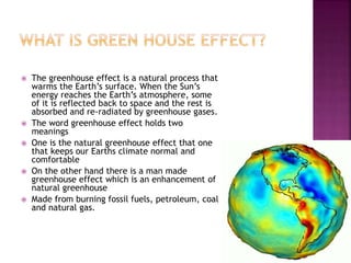 The greenhouse effect is a natural process that
warms the Earth’s surface. When the Sun’s
energy reaches the Earth’s atmosphere, some
of it is reflected back to space and the rest is
absorbed and re-radiated by greenhouse gases.
 The word greenhouse effect holds two
meanings
 One is the natural greenhouse effect that one
that keeps our Earths climate normal and
comfortable
 On the other hand there is a man made
greenhouse effect which is an enhancement of
natural greenhouse
 Made from burning fossil fuels, petroleum, coal
and natural gas.
 