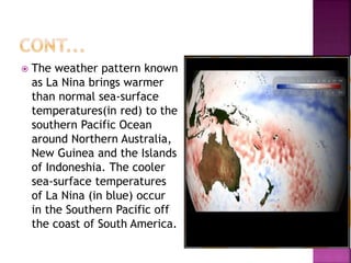  The weather pattern known
as La Nina brings warmer
than normal sea-surface
temperatures(in red) to the
southern Pacific Ocean
around Northern Australia,
New Guinea and the Islands
of Indoneshia. The cooler
sea-surface temperatures
of La Nina (in blue) occur
in the Southern Pacific off
the coast of South America.
 