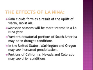  Rain clouds form as a result of the uplift of
warm, moist air.
 Monsoon seasons will be more intense in a La
Nina year.
 Western equatorial portions of South America
may be in drought conditions.
 In the United States, Washington and Oregon
may see increased precipitation.
 Portions of California, Nevada and Colorado
may see drier conditions.
 