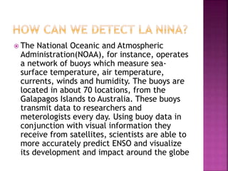  The National Oceanic and Atmospheric
Administration(NOAA), for instance, operates
a network of buoys which measure sea-
surface temperature, air temperature,
currents, winds and humidity. The buoys are
located in about 70 locations, from the
Galapagos Islands to Australia. These buoys
transmit data to researchers and
meterologists every day. Using buoy data in
conjunction with visual information they
receive from satellites, scientists are able to
more accurately predict ENSO and visualize
its development and impact around the globe
 
