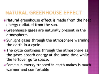  Natural greenhouse effect is made from the heat
energy radiated from the sun.
 Greenhouse gases are naturally present in the
atmosphere.
 Sunlight gases through the atmosphere warming
the earth in a cycle.
 The cycle continues through the atmosphere as
the gases absorb energy at the same time while
the leftover go to space.
 Some sun energy trapped in earth makes is much
warmer and comfortable
 