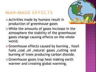  Activities made by humans result in
production of greenhouse gases
 While the amounts of gases increase in the
atmosphere the stability of the greenhouse
gases change causing effects on the whole
world.
 Greenhouse effects caused by burning , fossil
fuels ,coal ,oil ,natural gases ,cutting and
burning of trees producing carbon dioxide.
 Greenhouse gases trap heat making earth
warmer and creating global warming.
 