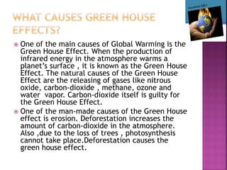  One of the main causes of Global Warming is the
Green House Effect. When the production of
infrared energy in the atmosphere warms a
planet’s surface , it is known as the Green House
Effect. The natural causes of the Green House
Effect are the releasing of gases like nitrous
oxide, carbon-dioxide , methane, ozone and
water vapor. Carbon-dioxide itself is guilty for
the Green House Effect.
 One of the man-made causes of the Green House
effect is erosion. Deforestation increases the
amount of carbon-dioxide in the atmosphere.
Also ,due to the loss of trees , photosynthesis
cannot take place.Deforestation causes the
green house effect.
 
