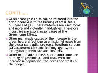  Greenhouse gases also can be released into the
atmosphere due to the burning of fossil fuels,
oil, coal and gas. These materials are used more
and more and violently in industries. Therefore
industries are also a major cause of the
Greenhouse Effect.
 Other man made causes of the increase in the
green house effect due to emission of gases from
the electrical appliances e.g;chlorofloro carbons
(CFCs),aerosol cans and foaming agents, fire
extinguisher chemicals and cleaners.
 Other man-made processes that contribute are
burning of gasoline ,oil and coal. With the
increase in population, the needs and wants of
the people.
 