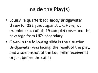 Inside the Play(s)
• Louisville quarterback Teddy Bridgewater
  threw for 232 yards against UK. Here, we
  examine each of his 19 completions – and the
  coverage from UK’s secondary.
• Given in the following slide is the situation
  Bridgewater was facing, the result of the play,
  and a screenshot of the Louisville receiver at
  or just before the catch.
 