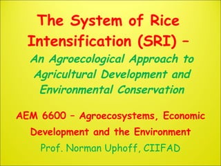 The System of Rice
  Intensification (SRI) –
  An Agroecological Approach to
  Agricultural Development and
   Environmental Conservation

AEM 6600 – Agroecosystems, Economic
  Development and the Environment
    Prof. Norman Uphoff, CIIFAD
 