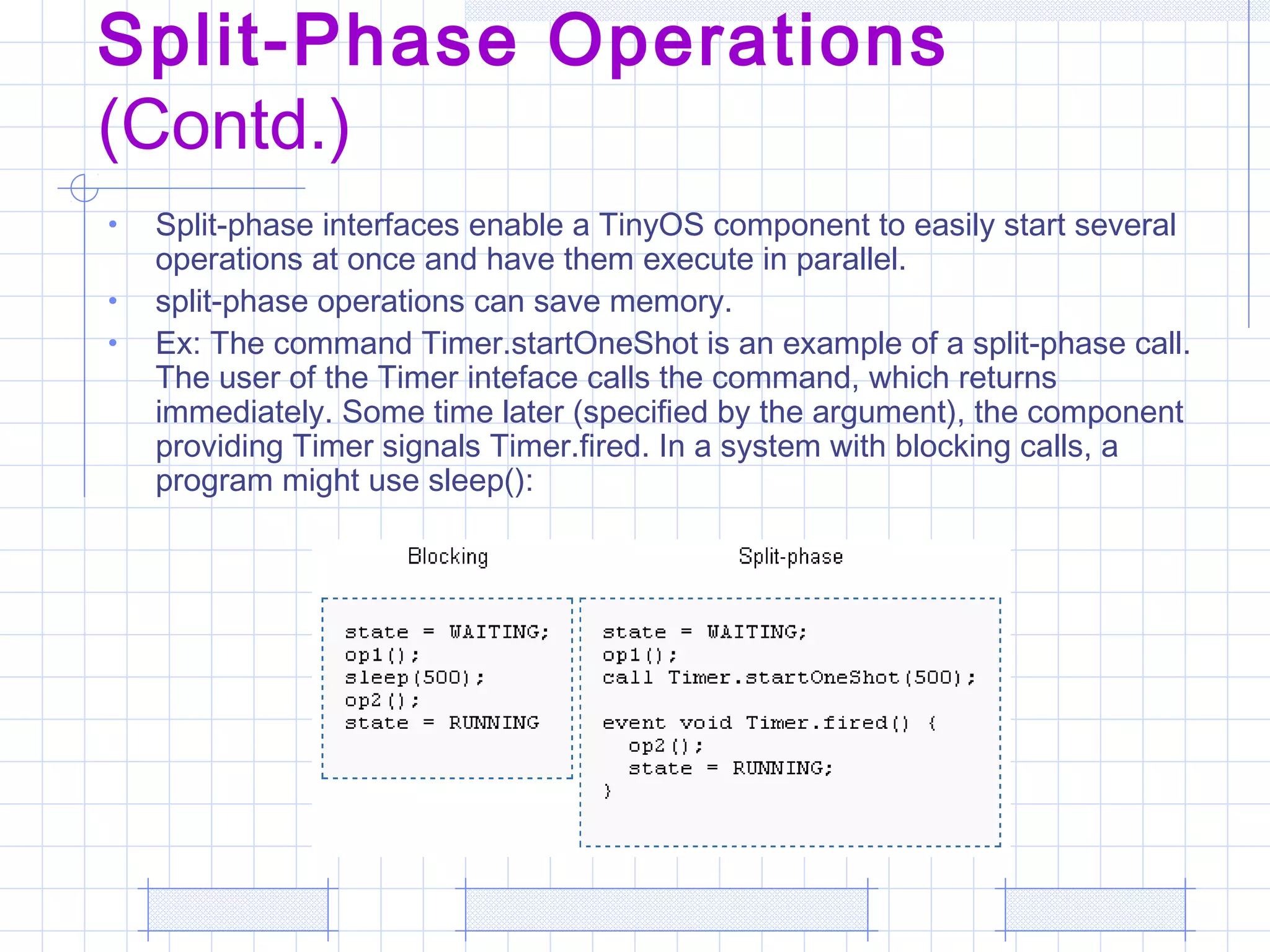 Split-Phase Operations
(Contd.)
• Split-phase interfaces enable a TinyOS component to easily start several
operations at once and have them execute in parallel.
• split-phase operations can save memory.
• Ex: The command Timer.startOneShot is an example of a split-phase call.
The user of the Timer inteface calls the command, which returns
immediately. Some time later (specified by the argument), the component
providing Timer signals Timer.fired. In a system with blocking calls, a
program might use sleep():
 