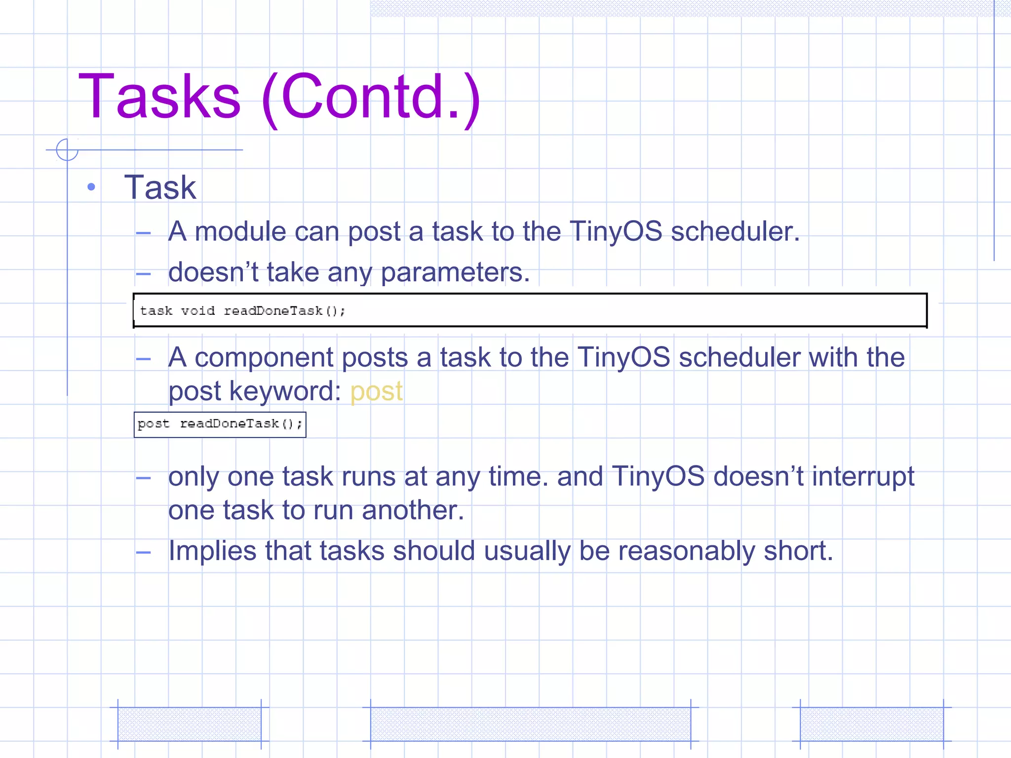 Tasks (Contd.)
• Task
– A module can post a task to the TinyOS scheduler.
– doesn’t take any parameters.
– A component posts a task to the TinyOS scheduler with the
post keyword: post
– only one task runs at any time. and TinyOS doesn’t interrupt
one task to run another.
– Implies that tasks should usually be reasonably short.
 