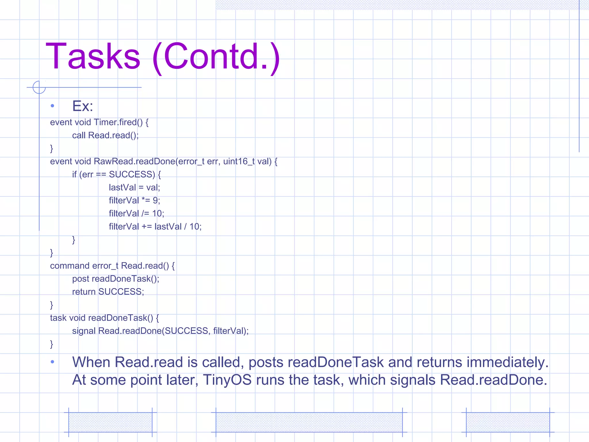 Tasks (Contd.)
• Ex:
event void Timer.fired() {
call Read.read();
}
event void RawRead.readDone(error_t err, uint16_t val) {
if (err == SUCCESS) {
lastVal = val;
filterVal *= 9;
filterVal /= 10;
filterVal += lastVal / 10;
}
}
command error_t Read.read() {
post readDoneTask();
return SUCCESS;
}
task void readDoneTask() {
signal Read.readDone(SUCCESS, filterVal);
}
• When Read.read is called, posts readDoneTask and returns immediately.
At some point later, TinyOS runs the task, which signals Read.readDone.
 