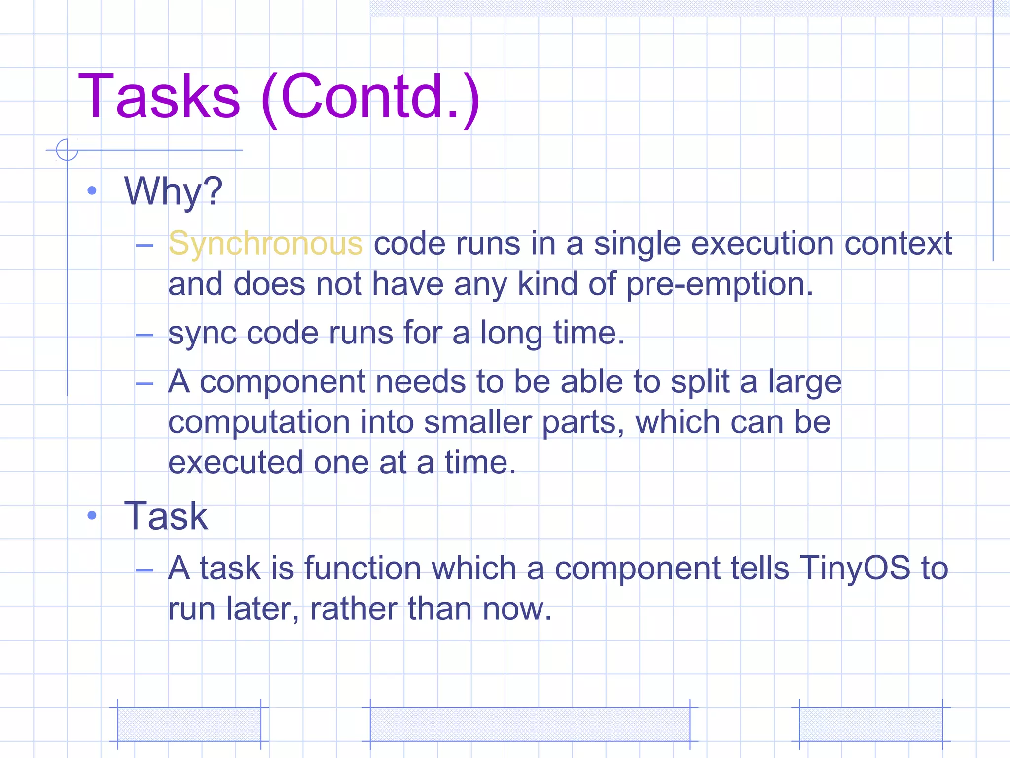 Tasks (Contd.)
• Why?
– Synchronous code runs in a single execution context
and does not have any kind of pre-emption.
– sync code runs for a long time.
– A component needs to be able to split a large
computation into smaller parts, which can be
executed one at a time.
• Task
– A task is function which a component tells TinyOS to
run later, rather than now.
 