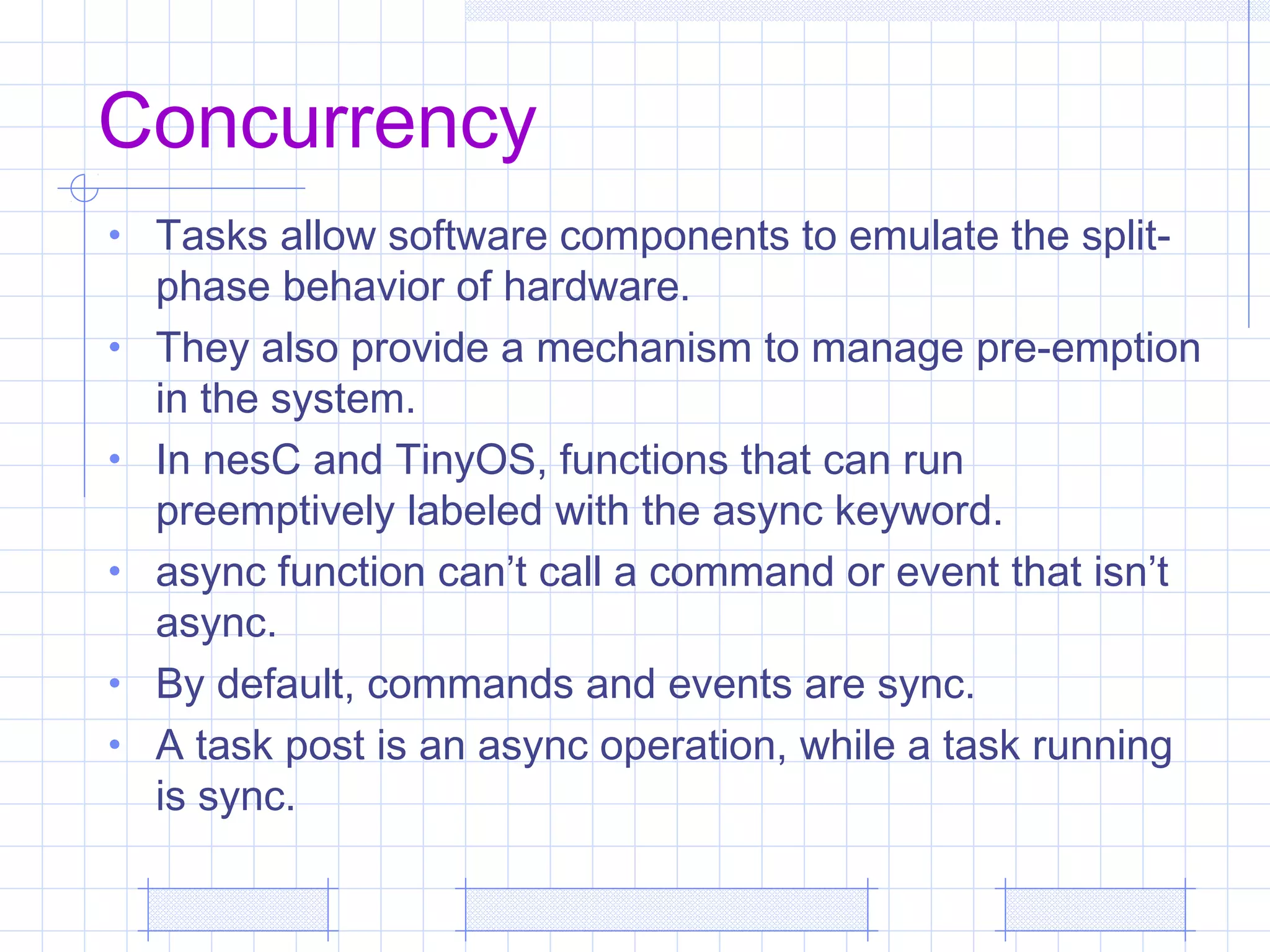 Concurrency
• Tasks allow software components to emulate the split-
phase behavior of hardware.
• They also provide a mechanism to manage pre-emption
in the system.
• In nesC and TinyOS, functions that can run
preemptively labeled with the async keyword.
• async function can’t call a command or event that isn’t
async.
• By default, commands and events are sync.
• A task post is an async operation, while a task running
is sync.
 