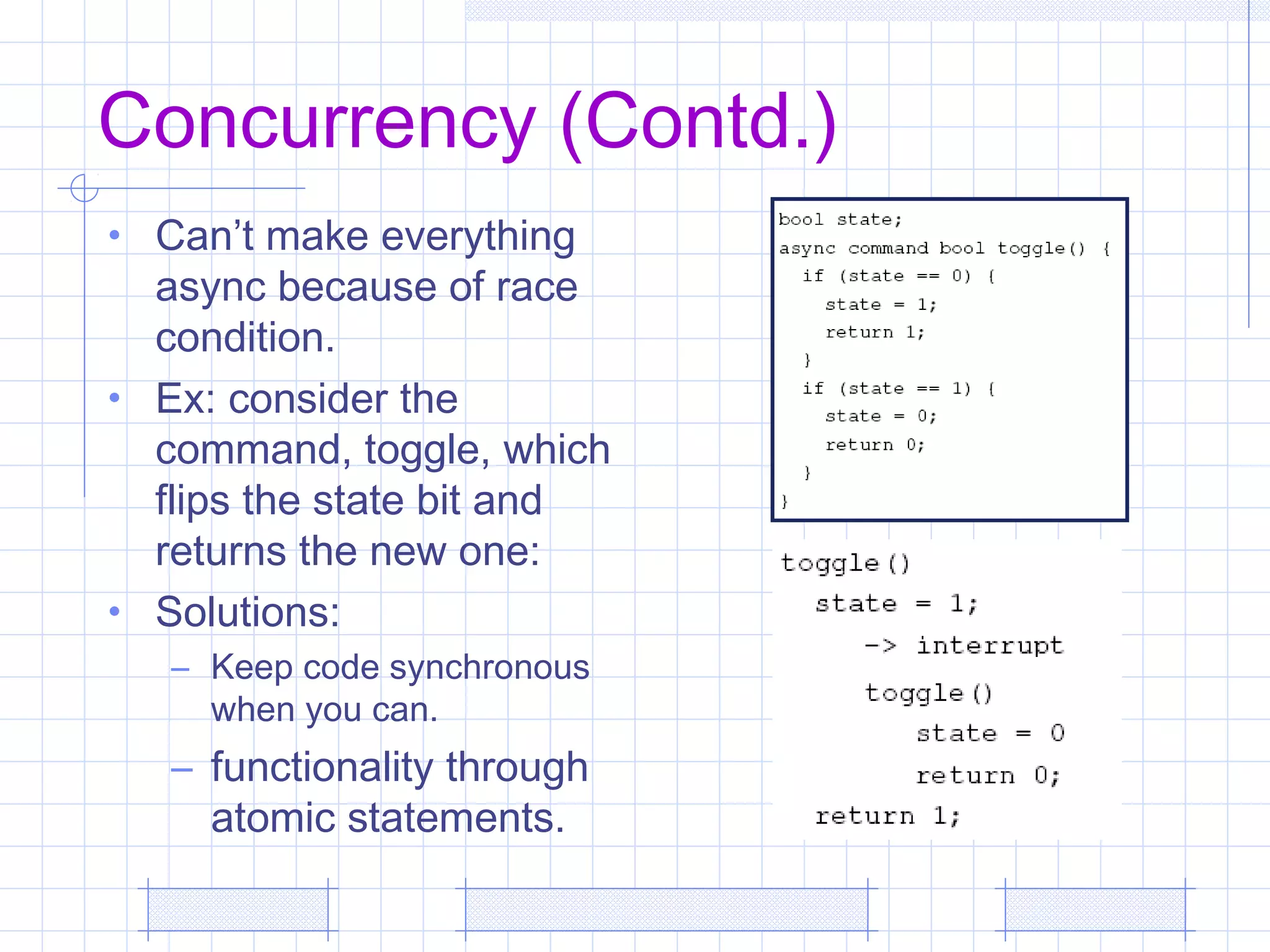 Concurrency (Contd.)
• Can’t make everything
async because of race
condition.
• Ex: consider the
command, toggle, which
flips the state bit and
returns the new one:
• Solutions:
– Keep code synchronous
when you can.
– functionality through
atomic statements.
 