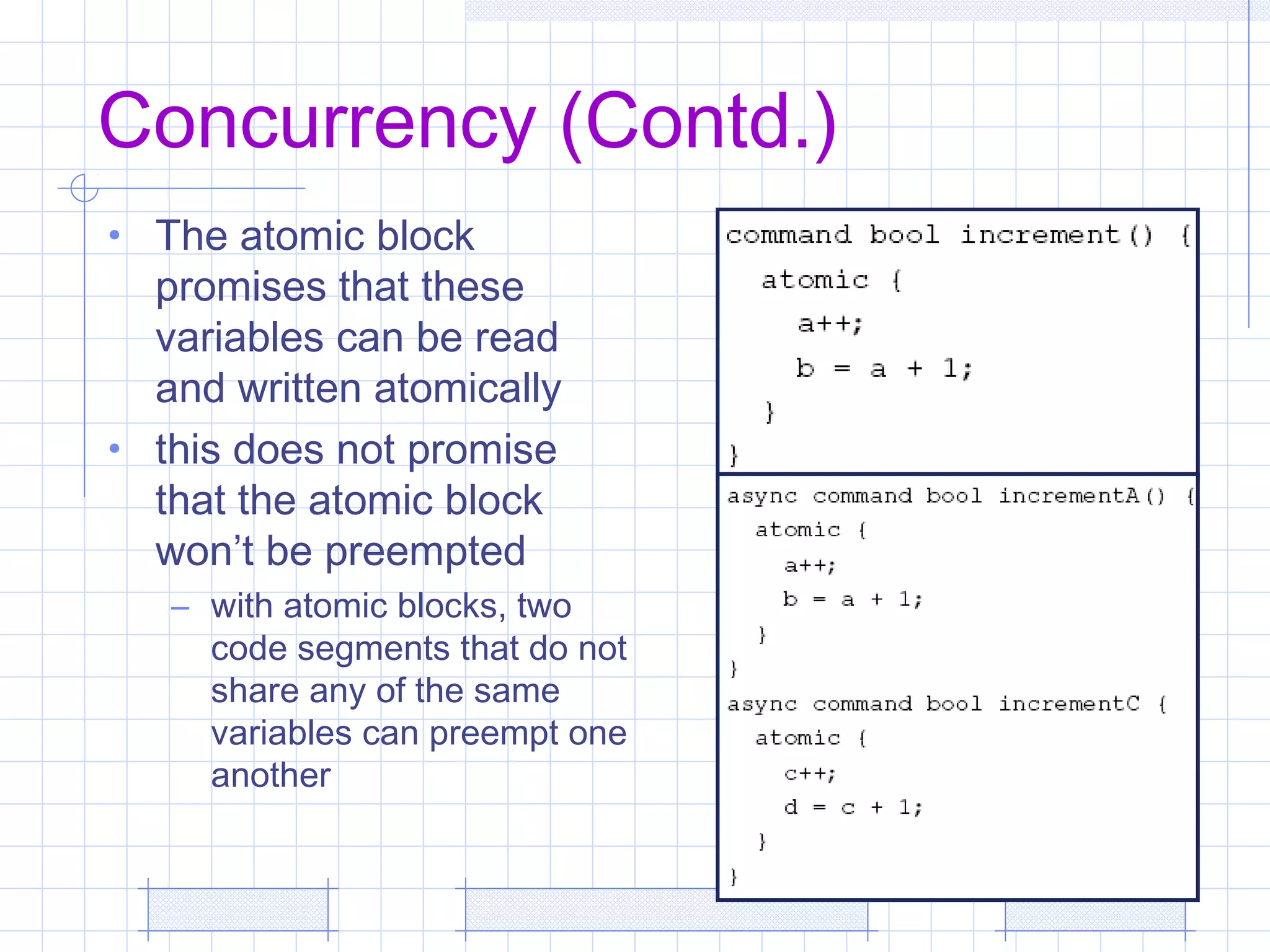 Concurrency (Contd.)
• The atomic block
promises that these
variables can be read
and written atomically
• this does not promise
that the atomic block
won’t be preempted
– with atomic blocks, two
code segments that do not
share any of the same
variables can preempt one
another
 