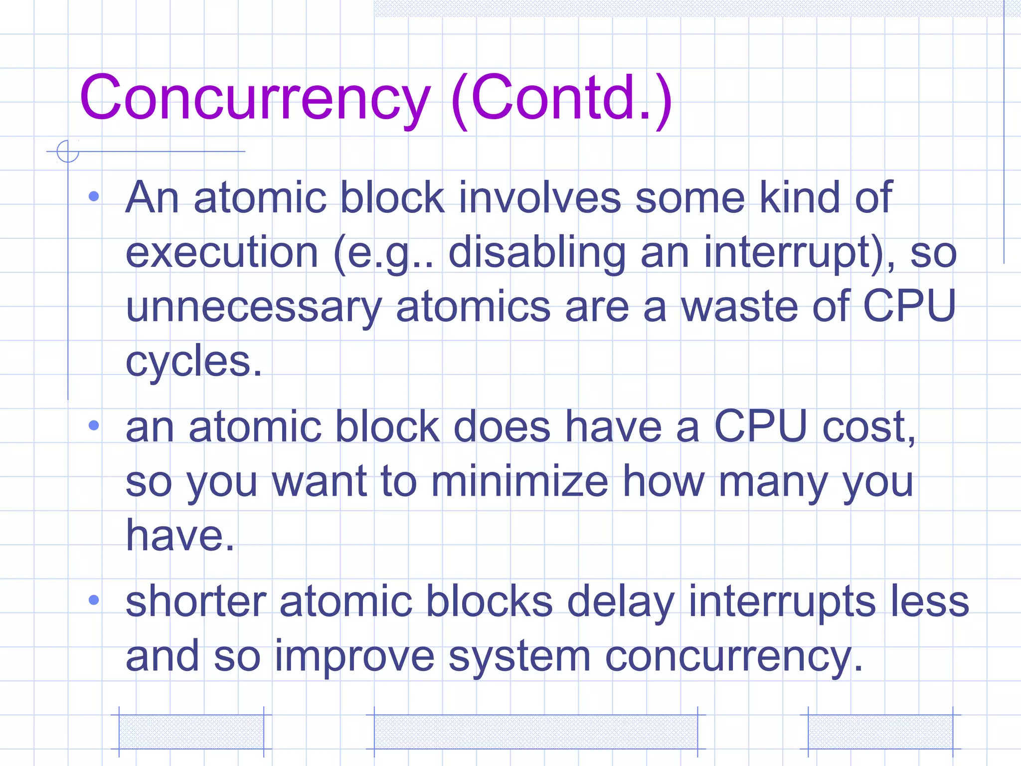 Concurrency (Contd.)
• An atomic block involves some kind of
execution (e.g.. disabling an interrupt), so
unnecessary atomics are a waste of CPU
cycles.
• an atomic block does have a CPU cost,
so you want to minimize how many you
have.
• shorter atomic blocks delay interrupts less
and so improve system concurrency.
 