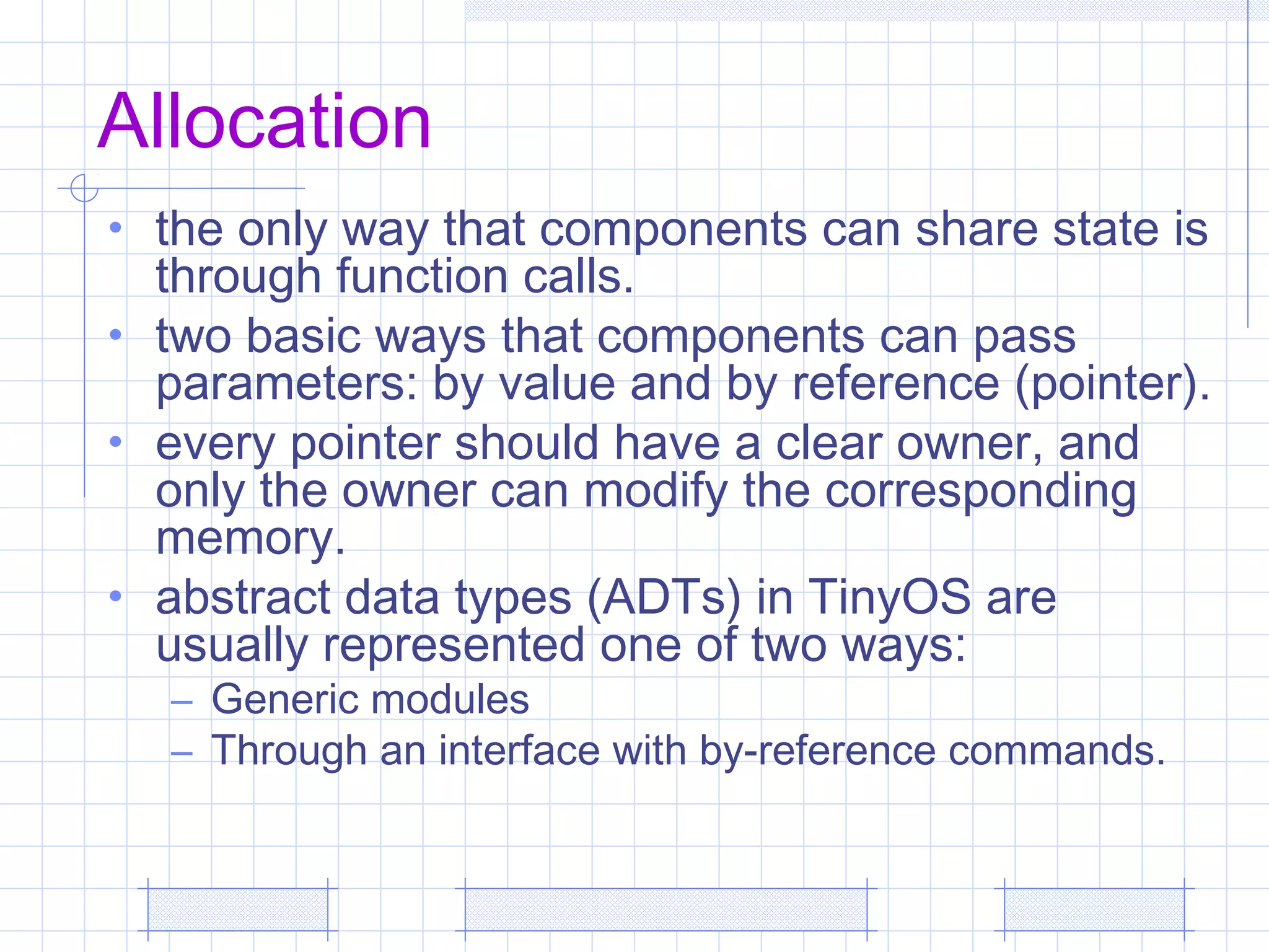 Allocation
• the only way that components can share state is
through function calls.
• two basic ways that components can pass
parameters: by value and by reference (pointer).
• every pointer should have a clear owner, and
only the owner can modify the corresponding
memory.
• abstract data types (ADTs) in TinyOS are
usually represented one of two ways:
– Generic modules
– Through an interface with by-reference commands.
 