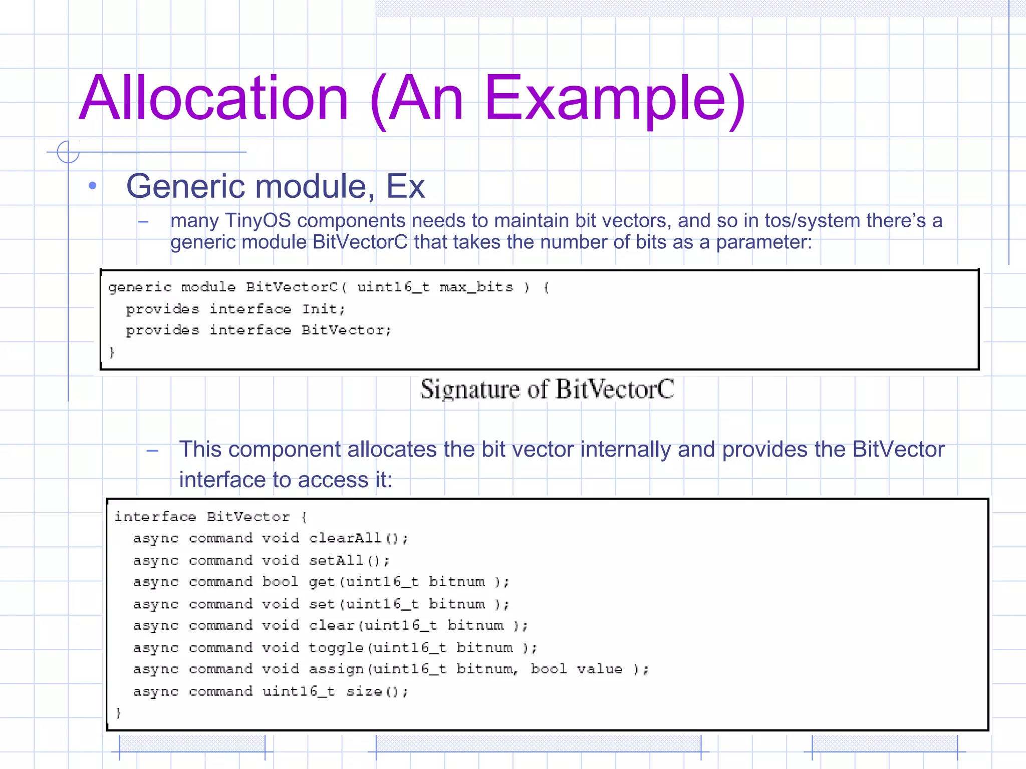 Allocation (An Example)
• Generic module, Ex
– many TinyOS components needs to maintain bit vectors, and so in tos/system there’s a
generic module BitVectorC that takes the number of bits as a parameter:
– This component allocates the bit vector internally and provides the BitVector
interface to access it:
 