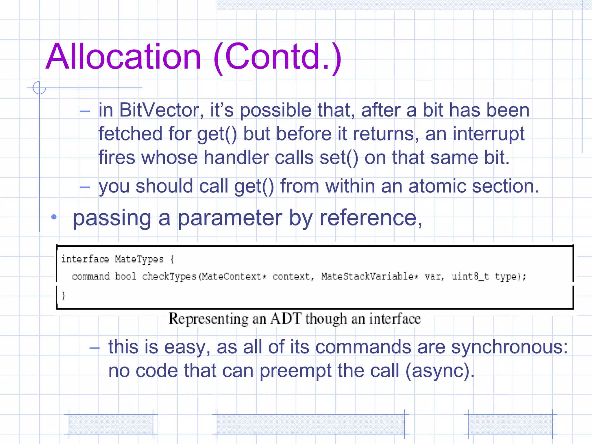 Allocation (Contd.)
– in BitVector, it’s possible that, after a bit has been
fetched for get() but before it returns, an interrupt
fires whose handler calls set() on that same bit.
– you should call get() from within an atomic section.
• passing a parameter by reference,
– this is easy, as all of its commands are synchronous:
no code that can preempt the call (async).
 
