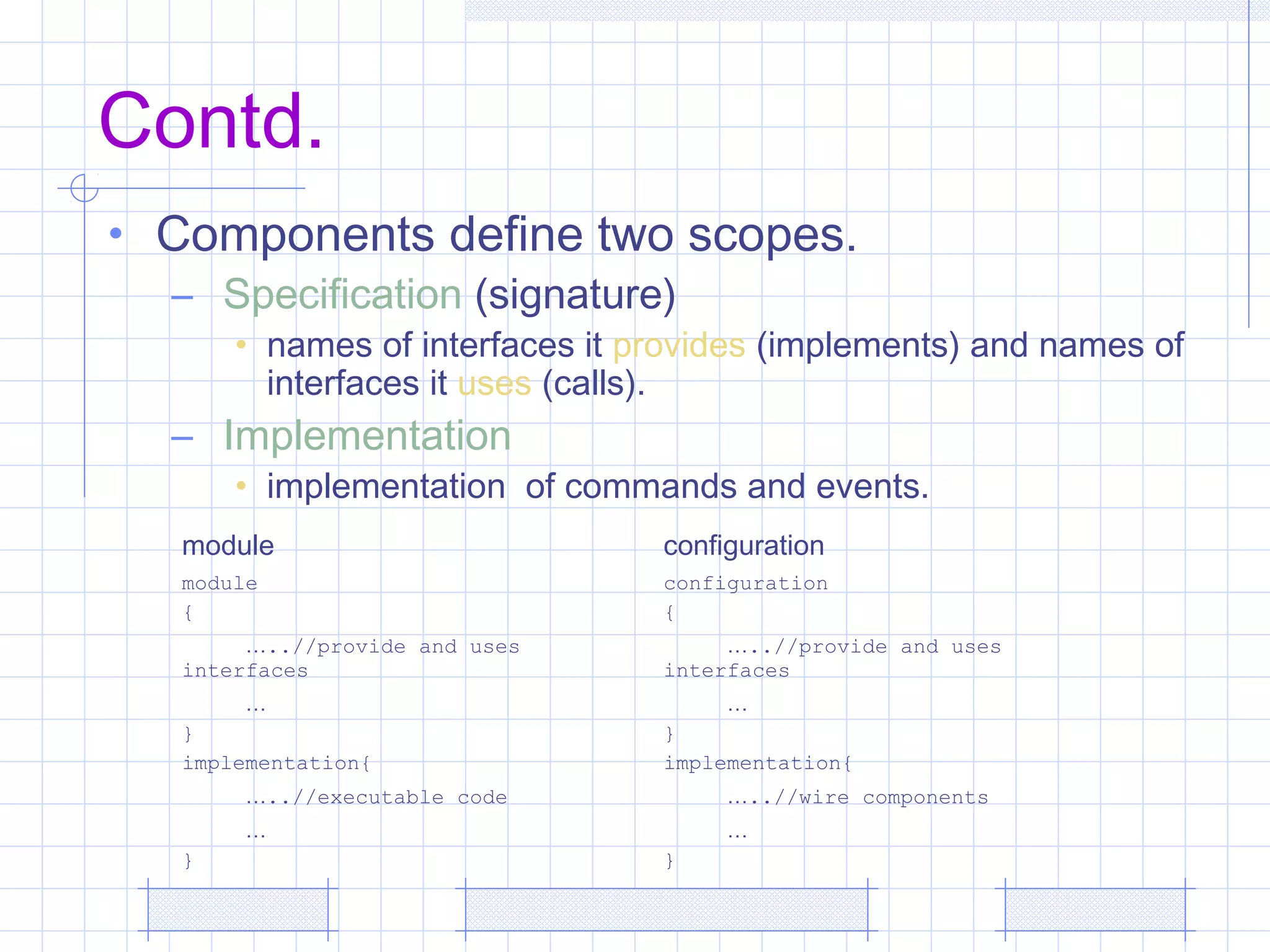Contd.
• Components define two scopes.
– Specification (signature)
• names of interfaces it provides (implements) and names of
interfaces it uses (calls).
– Implementation
• implementation of commands and events.
module configuration
module
{
…..//provide and uses
interfaces
…
}
implementation{
…..//executable code
…
}
configuration
{
…..//provide and uses
interfaces
…
}
implementation{
…..//wire components
…
}
 