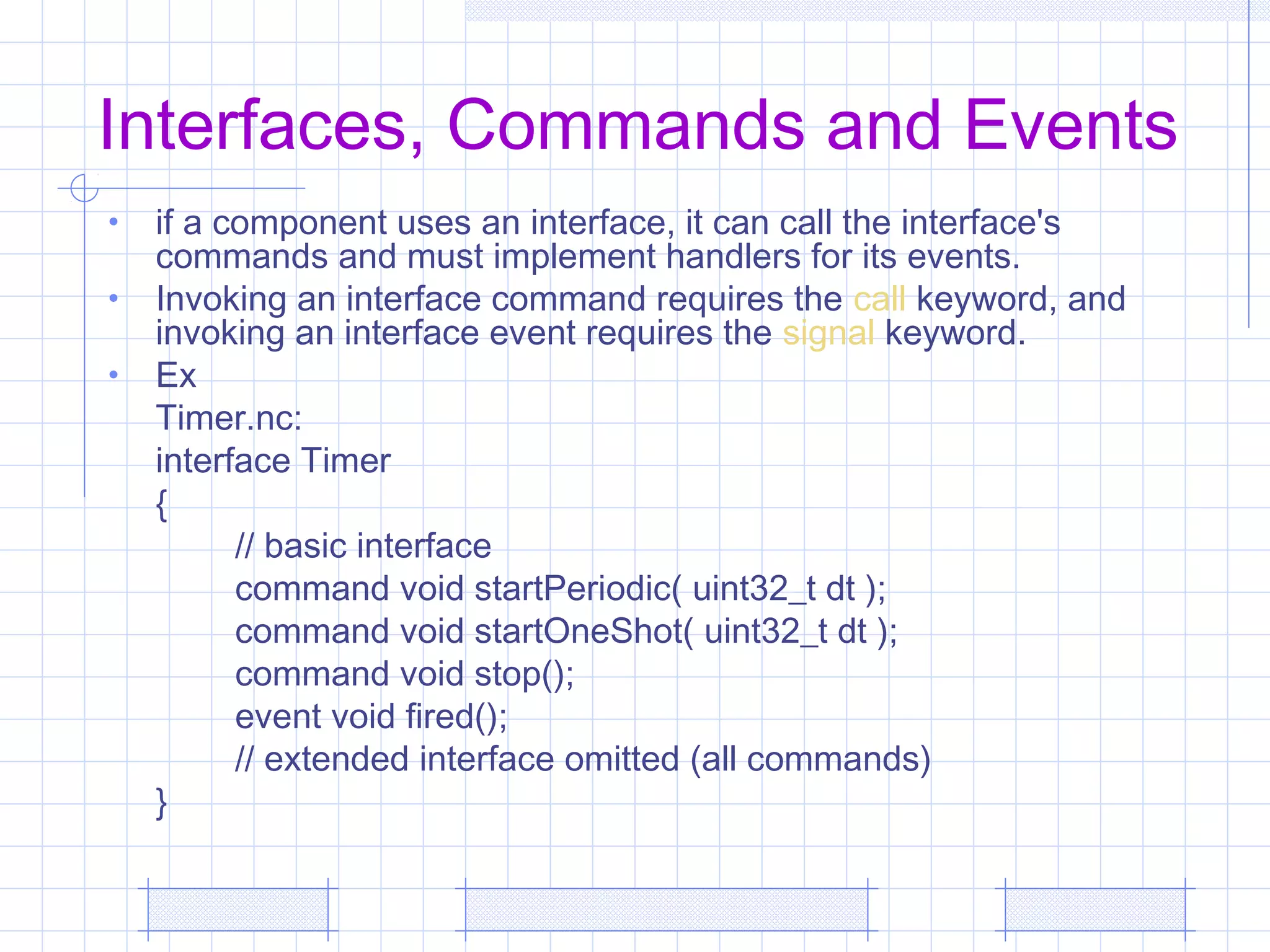 Interfaces, Commands and Events
• if a component uses an interface, it can call the interface's
commands and must implement handlers for its events.
• Invoking an interface command requires the call keyword, and
invoking an interface event requires the signal keyword.
• Ex
Timer.nc:
interface Timer
{
// basic interface
command void startPeriodic( uint32_t dt );
command void startOneShot( uint32_t dt );
command void stop();
event void fired();
// extended interface omitted (all commands)
}
 