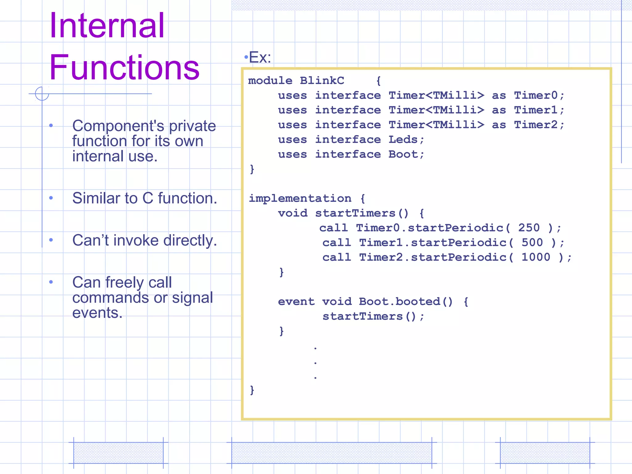 Internal
Functions
• Component's private
function for its own
internal use.
• Similar to C function.
• Can’t invoke directly.
• Can freely call
commands or signal
events.
module BlinkC {
uses interface Timer<TMilli> as Timer0;
uses interface Timer<TMilli> as Timer1;
uses interface Timer<TMilli> as Timer2;
uses interface Leds;
uses interface Boot;
}
implementation {
void startTimers() {
call Timer0.startPeriodic( 250 );
call Timer1.startPeriodic( 500 );
call Timer2.startPeriodic( 1000 );
}
event void Boot.booted() {
startTimers();
}
.
.
.
}
•Ex:
 