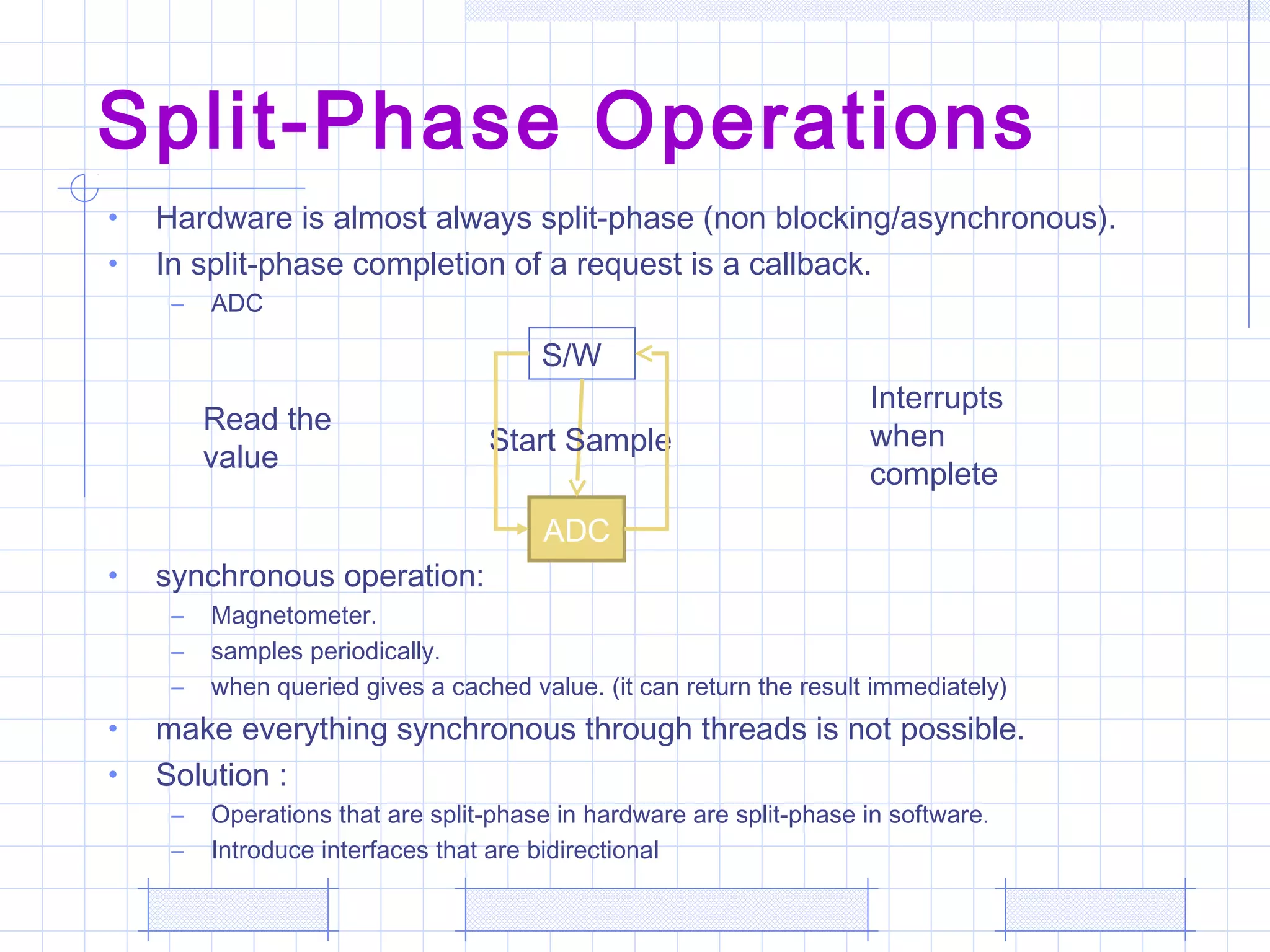 Split-Phase Operations
• Hardware is almost always split-phase (non blocking/asynchronous).
• In split-phase completion of a request is a callback.
– ADC
• synchronous operation:
– Magnetometer.
– samples periodically.
– when queried gives a cached value. (it can return the result immediately)
• make everything synchronous through threads is not possible.
• Solution :
– Operations that are split-phase in hardware are split-phase in software.
– Introduce interfaces that are bidirectional
ADC
S/W
Start Sample
Interrupts
when
complete
Read the
value
 