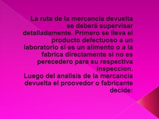 La ruta de la mercancía devuelta se deberá supervisar detalladamente. Primero se lleva el producto defectuoso a un laboratorio si es un alimento o a la fabrica directamente si no es perecedero para su respectiva inspeccion. Luego del analisis de la mercancia devuelta el proovedor o fabricante decide: