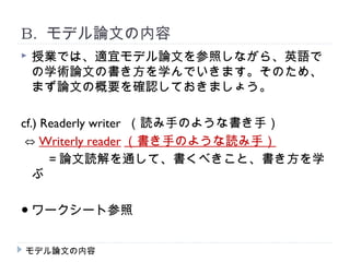 B. モデル論文の内容
   授業では、適宜モデル論文を参照しながら、英語で
    の学術論文の書き方を学んでいきます。そのため、
    まず論文の概要を確認しておきましょう。

cf.) Readerly writer （読み手のような書き手）
 ⇔ Writerly reader （書き手のような読み手）
　　＝論文読解を通して、書くべきこと、書き方を学
   ぶ

● ワークシート参照


モデル論文の内容
 