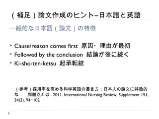 （補足）論文作成のヒント―日本語と英語
一般的な日本語（論文）の特徴

 Cause/reason comes first 原因・理由が最初
 Followed by the conclusion 結論が後に続く
 Ki-sho-ten-ketsu 起承転結




　（参考）採用率を高める科学英語の書き方：日本人の論文に特徴的
    な　　問題点とは . 2011. International Nursing Review, Supplement 151,
    34(3), 94−102
 