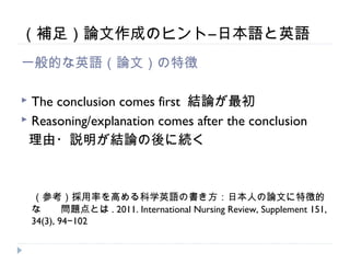 （補足）論文作成のヒント―日本語と英語
一般的な英語（論文）の特徴

 The conclusion comes first 結論が最初
 Reasoning/explanation comes after the conclusion

 理由・説明が結論の後に続く



　（参考）採用率を高める科学英語の書き方：日本人の論文に特徴的
    な　　問題点とは . 2011. International Nursing Review, Supplement 151,
    34(3), 94−102
 