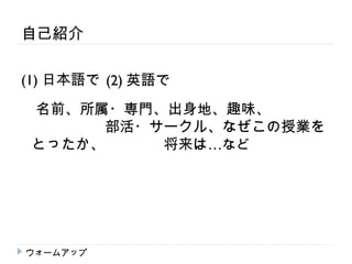 自己紹介

(1) 日本語で　 英語で
        (2)
　名前、所属・専門、出身地、趣味、　　　　
 　　　　　部活・サークル、なぜこの授業を
 とったか、　　　　将来は…など




ウォームアップ
 