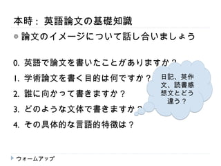 本時 : 英語論文の基礎知識
◎ 論文のイメージについて話し合いましょう

0. 英語で論文を書いたことがありますか？
1. 学術論文を書く目的は何ですか？   日記、英作
                     文、読書感
2. 誰に向かって書きますか？      想文とどう
                      違う？
3. どのような文体で書きますか？
4. その具体的な言語的特徴は？


ウォームアップ
 