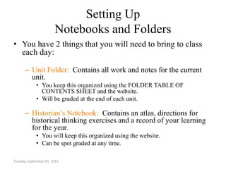 Setting Up
Notebooks and Folders
• You have 2 things that you will need to bring to class
each day:
– Unit Folder: Contains all work and notes for the current
unit.
• You keep this organized using the FOLDER TABLE OF
CONTENTS SHEET and the website.
• Will be graded at the end of each unit.
– Historian’s Notebook: Contains an atlas, directions for
historical thinking exercises and a record of your learning
for the year.
• You will keep this organized using the website.
• Can be spot graded at any time.
Tuesday, September 03, 2013
 