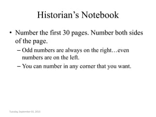 Historian’s Notebook
• Number the first 30 pages. Number both sides
of the page.
– Odd numbers are always on the right…even
numbers are on the left.
– You can number in any corner that you want.
Tuesday, September 03, 2013
 
