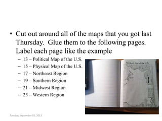 • Cut out around all of the maps that you got last
Thursday. Glue them to the following pages.
Label each page like the example
– 13 – Political Map of the U.S.
– 15 – Physical Map of the U.S.
– 17 – Northeast Region
– 19 – Southern Region
– 21 – Midwest Region
– 23 – Western Region
Tuesday, September 03, 2013
 