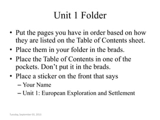 Unit 1 Folder
• Put the pages you have in order based on how
they are listed on the Table of Contents sheet.
• Place them in your folder in the brads.
• Place the Table of Contents in one of the
pockets. Don’t put it in the brads.
• Place a sticker on the front that says
– Your Name
– Unit 1: European Exploration and Settlement
Tuesday, September 03, 2013
 