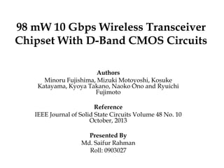 98 mW 10 Gbps Wireless Transceiver
Chipset With D-Band CMOS Circuits
Authors
Minoru Fujishima, Mizuki Motoyoshi, Kosuke
Katayama, Kyoya Takano, Naoko Ono and Ryuichi
Fujimoto
Reference
IEEE Journal of Solid State Circuits Volume 48 No. 10
October, 2013

Presented By
Md. Saifur Rahman
Roll: 0903027

 