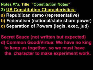 Notes #7a , Title: “ Constitution Notes ”   3)   US Constitution Characteristics:   a)  Republican demo (representative) b)  Federalism (national/state share power) c)  Separation of Powers (legis, exec, jud) Secret Sauce (not written but expected) d) Common Good/Virtue: We have no king to keep us together, so we must have the  character to make experiment work. 