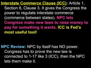 Interstate Commerce Clause (ICC) :  Article 1, Section 8, Clause 3. It gives the Congress the power to regulate interstate commerce (commerce between states).  NPC lets Congress make new laws to raise money to pay for something it wants.  ICC is Fed’s most useful tool!  NPC Review:   NPC by itself has NO power. Congress has to prove the new law is connected to 1-17 like 3 (ICC), then the NPC lets them make it.  