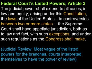 Federal Court’s Listed Powers, Article 3 The judicial power shall extend to all cases, in law and equity, arising under this  Constitution , the  laws  of the United States…to controversies  between two or more states … the Supreme Court shall have appellate jurisdiction, both as to law and fact, with such  exceptions , and under such regulations as the  Congress shall make . (Judicial Review: Most vague of the listed powers for the branches, courts interpreted themselves to have the power of review) 