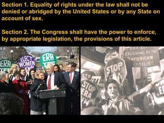Section 1. Equality of rights under the law shall not be denied or abridged by the United States or by any State on account of sex. Section 2. The Congress shall have the power to enforce, by appropriate legislation, the provisions of this article. 