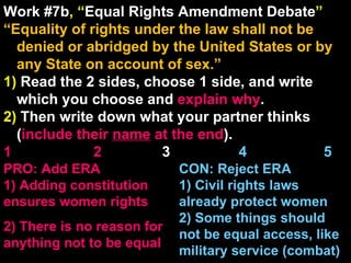 Work #7b , “ Equal Rights Amendment Debate ” “ Equality of rights under the law shall not be denied or abridged by the United States or by any State on account of sex.” 1)  Read the 2 sides, choose 1 side, and write which you choose and  explain   why . 2)  Then write down what your partner thinks ( include their  name  at the end ). 1    2   3  4  5 CON: Reject ERA 1) Civil rights laws already protect women 2) Some things should not be equal access, like military service (combat) PRO: Add ERA 1) Adding constitution ensures women rights 2) There is no reason for anything not to be equal 