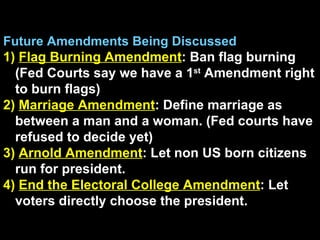 Future Amendments Being Discussed 1)  Flag Burning Amendment : Ban flag burning (Fed Courts say we have a 1 st  Amendment right to burn flags) 2)  Marriage Amendment : Define marriage as between a man and a woman. (Fed courts have refused to decide yet) 3)  Arnold Amendment : Let non US born citizens run for president. 4)  End the Electoral College Amendment : Let voters directly choose the president. 