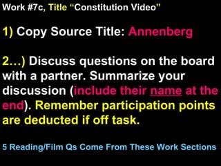 Work #7c , Title “ Constitution Video ” 1)  Copy Source Title:   Annenberg  2…)  Discuss questions on the board with a partner. Summarize your discussion ( include their  name  at the end ).  Remember participation points are deducted if off task.  5 Reading/Film Qs Come From These Work Sections 