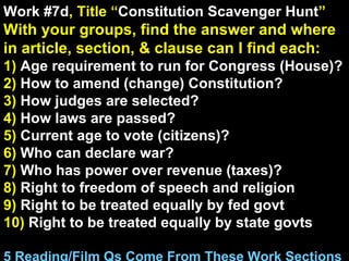 Work #7d , Title “ Constitution Scavenger Hunt ” With your groups, find the answer and where in article, section, & clause can I find each: 1)  Age requirement to run for Congress (House)? 2)  How to amend (change) Constitution? 3)  How judges are selected? 4)  How laws are passed? 5)  Current age to vote (citizens)? 6)  Who can declare war? 7)  Who has power over revenue (taxes)? 8)  Right to freedom of speech and religion 9)  Right to be treated equally by fed govt 10)  Right to be treated equally by state govts 5 Reading/Film Qs Come From These Work Sections 