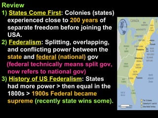 Review 1)  States Come First : Colonies (states) experienced close to  200 years  of separate freedom before joining the USA. 2)   Federalism : Splitting, overlapping, and conflicting power between the  state  and  federal  (national)   gov (federal technically means split gov, now refers to national gov)  3)   History of US Federalism : States had more power > then equal in the 1800s >  1900s   Federal became supreme  (recently state wins some). 