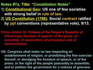 Notes #7a , Title: “ Constitution Notes ”   1)   Constitutional Gov : US one of few societies with strong belief in  rule of law .  2)   US Constitution (1788) : Social  contract  ratified by  ppl  conventions (representative vote), 9/13. China: Article 35. Citizens of the People's Republic of China enjoy freedom of speech, of the press, of assembly, of association, of procession and of demonstration. US: Congress shall make no law respecting an establishment of religion, or prohibiting the free exercise thereof; or abridging the freedom of speech, or of the press; or the right of the people peaceably to assemble, and to petition the government for a redress of grievanc 
