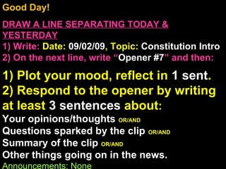 Good Day!
DRAW A LINE SEPARATING TODAY &
YESTERDAY
1) Write: Date: 09/02/09, Topic: Constitution Intro
2) On the next line, write “Opener #7” and then:
1) Plot your mood, reflect in 1 sent.
2) Respond to the opener by writing
at least 3 sentences about:
Your opinions/thoughts OR/AND
Questions sparked by the clip OR/AND
Summary of the clip OR/AND
Other things going on in the news.
Announcements: None
 